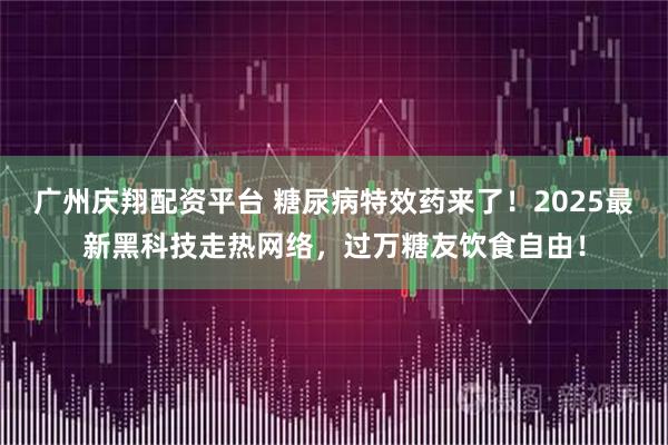广州庆翔配资平台 糖尿病特效药来了！2025最新黑科技走热网络，过万糖友饮食自由！