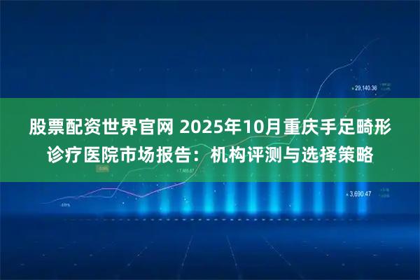 股票配资世界官网 2025年10月重庆手足畸形诊疗医院市场报告：机构评测与选择策略