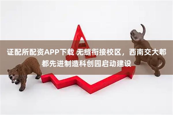证配所配资APP下载 无缝衔接校区，西南交大郫都先进制造科创园启动建设