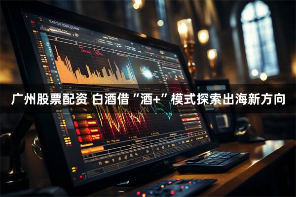 广州股票配资 白酒借“酒+”模式探索出海新方向