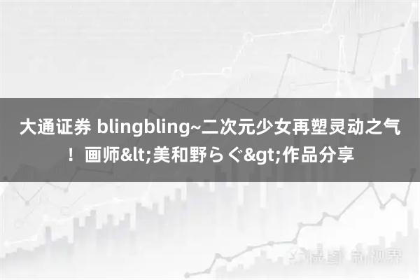 大通证券 blingbling~二次元少女再塑灵动之气！画师<美和野らぐ>作品分享