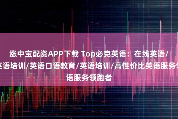 涨中宝配资APP下载 Top必克英语：在线英语/成人英语培训/英语口语教育/英语培训/高性价比英语服务领跑者