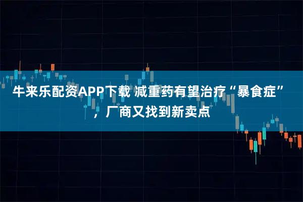 牛来乐配资APP下载 减重药有望治疗“暴食症” ，厂商又找到新卖点