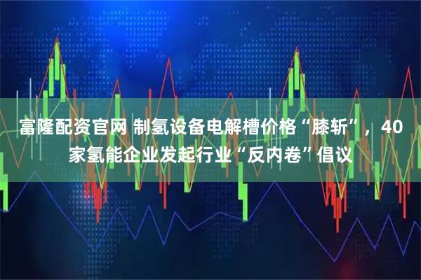 富隆配资官网 制氢设备电解槽价格“膝斩”，40家氢能企业发起行业“反内卷”倡议