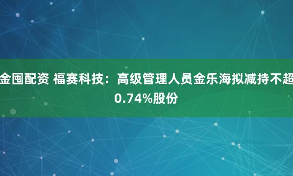 金囤配资 福赛科技：高级管理人员金乐海拟减持不超0.74%股份