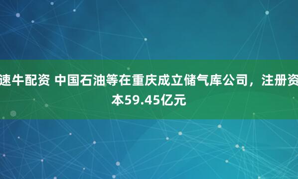 速牛配资 中国石油等在重庆成立储气库公司，注册资本59.45亿元