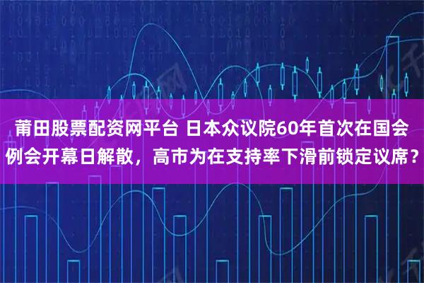 莆田股票配资网平台 日本众议院60年首次在国会例会开幕日解散，高市为在支持率下滑前锁定议席？
