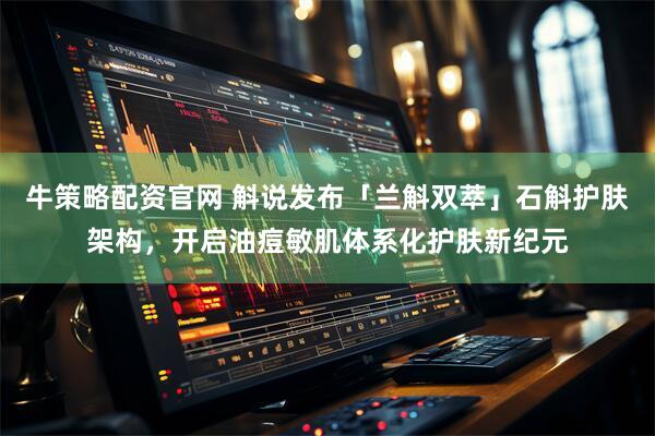 牛策略配资官网 斛说发布「兰斛双萃」石斛护肤架构，开启油痘敏肌体系化护肤新纪元