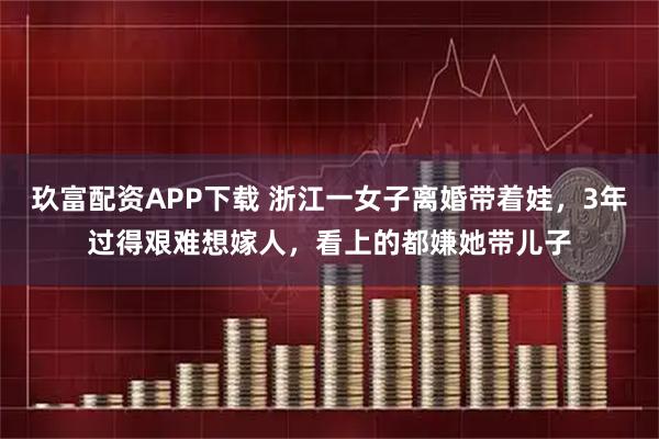 玖富配资APP下载 浙江一女子离婚带着娃，3年过得艰难想嫁人，看上的都嫌她带儿子