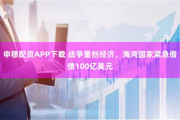 申穆配资APP下载 战争重创经济，海湾国家紧急借债100亿美元