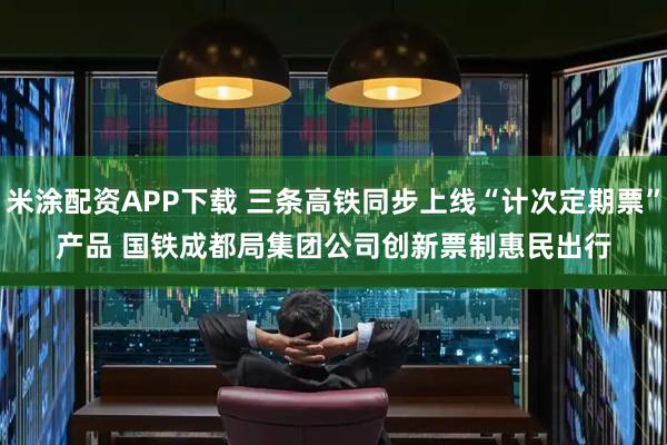 米涂配资APP下载 三条高铁同步上线“计次定期票”产品 国铁成都局集团公司创新票制惠民出行