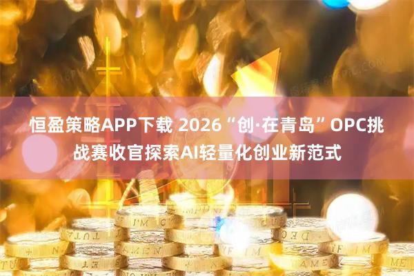 恒盈策略APP下载 2026“创·在青岛”OPC挑战赛收官探索AI轻量化创业新范式