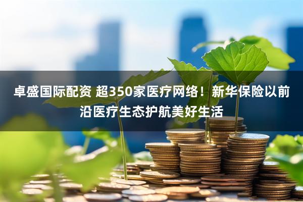 卓盛国际配资 超350家医疗网络！新华保险以前沿医疗生态护航美好生活